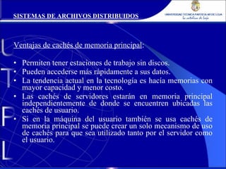 Ventajas de cachés de memoria principal : Permiten tener estaciones de trabajo sin discos. Pueden accederse más rápidamente a sus datos. La tendencia actual en la tecnología es hacía memorias con mayor capacidad y menor costo. Las cachés de servidores estarán en memoria principal independientemente de donde se encuentren ubicadas las cachés de usuario. Si en la máquina del usuario también se usa cachés de memoria principal se puede crear un solo mecanismo de uso de cachés para que sea utilizado tanto por el servidor como el usuario. SISTEMAS DE ARCHIVOS DISTRIBUIDOS 