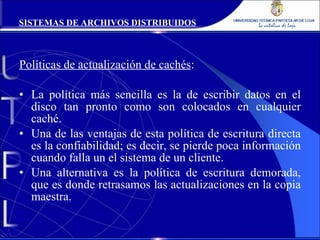 Políticas de actualización de cachés : La política más sencilla es la de escribir datos en el disco tan pronto como son colocados en cualquier caché. Una de las ventajas de esta política de escritura directa es la confiabilidad; es decir, se pierde poca información cuando falla un el sistema de un cliente. Una alternativa es la política de escritura demorada, que es donde retrasamos las actualizaciones en la copia maestra. SISTEMAS DE ARCHIVOS DISTRIBUIDOS 