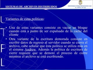 Variantes de estas políticas : Una de estas variantes consiste en vaciar un bloque cuando está a punto de ser expulsado de la caché del cliente Otra variante de la escritura demorada consiste en escribir datos de regreso al servidor cuando se cierra el archivo, cabe señalar que ésta política se utiliza más en el sistema  Andrew . Además la política de escritura de cierre requiere que se demore el proceso de cierre mientras el archivo se está escribiendo. SISTEMAS DE ARCHIVOS DISTRIBUIDOS 