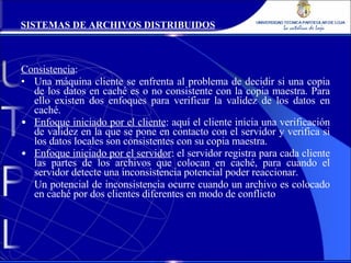 Consistencia : Una máquina cliente se enfrenta al problema de decidir si una copia de los datos en caché es o no consistente con la copia maestra. Para ello existen dos enfoques para verificar la validez de los datos en caché. Enfoque iniciado por el cliente : aquí el cliente inicia una verificación de validez en la que se pone en contacto con el servidor y verifica si los datos locales son consistentes con su copia maestra. Enfoque iniciado por el servidor : el servidor registra para cada cliente las partes de los archivos que colocan en caché, para cuando el servidor detecte una inconsistencia potencial poder reaccionar. Un potencial de inconsistencia ocurre cuando un archivo es colocado en caché por dos clientes diferentes en modo de conflicto SISTEMAS DE ARCHIVOS DISTRIBUIDOS 