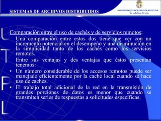 Comparación entre el uso de cachés y de servicios remotos : Una comparación entre estos dos tiene que ver con un incremento potencial en el desempeño y una disminución en la simplicidad tanto de los cachés como los servicios remotos. Entre sus ventajas y des ventajas que éstos presentan tenemos: Un número considerable de los accesos remotos puede ser manejado eficientemente por la caché local cuando se hace uso de cachés. El trabajo total adicional de la red en la transmisión de grandes porciones de datos es menor que cuando se transmiten series de respuestas a solicitudes específicas. SISTEMAS DE ARCHIVOS DISTRIBUIDOS 