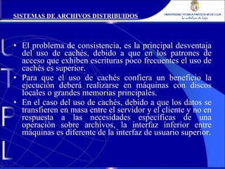 El problema de consistencia, es la principal desventaja del uso de cachés, debido a que en los patrones de acceso que exhiben escrituras poco frecuentes el uso de cachés es superior. Para que el uso de cachés confiera un beneficio la ejecución deberá realizarse en máquinas con discos locales o grandes memorias principales. En el caso del uso de cachés, debido a que los datos se transfieren en masa entre el servidor y el cliente y no en respuesta a las necesidades específicas de una operación sobre archivos, la interfaz inferior entre máquinas es diferente de la interfaz de usuario superior. SISTEMAS DE ARCHIVOS DISTRIBUIDOS 