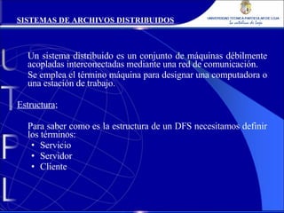 Un sistema distribuido es un conjunto de máquinas débilmente acopladas interconectadas mediante una red de comunicación. Se emplea el término máquina para designar una computadora o una estación de trabajo. Estructura ; Para saber como es la estructura de un DFS necesitamos definir los términos: Servicio Servidor Cliente SISTEMAS DE ARCHIVOS DISTRIBUIDOS 