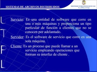 Servicio : Es una entidad de software que corre en  una o más máquinas y proporciona un tipo  particular de función a clientes que no se  conocen por adelantado. Servidor : Es el software de servicio que corre en una  sola máquina. Cliente : Es un proceso que puede llamar a un  servicio empleando operaciones que  forman su interfaz de cliente . SISTEMAS DE ARCHIVOS DISTRIBUIDOS 