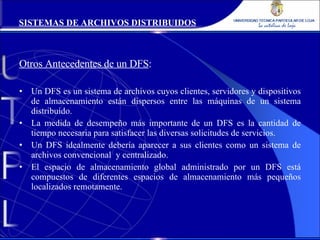 Otros Antecedentes de un DFS : Un DFS es un sistema de archivos cuyos clientes, servidores y dispositivos de almacenamiento están dispersos entre las máquinas de un sistema distribuido. La medida de desempeño más importante de un DFS es la cantidad de tiempo necesaria para satisfacer las diversas solicitudes de servicios. Un DFS idealmente debería aparecer a sus clientes como un sistema de archivos convencional  y centralizado. El espacio de almacenamiento global administrado por un DFS está compuestos de diferentes espacios de almacenamiento más pequeños localizados remotamente. SISTEMAS DE ARCHIVOS DISTRIBUIDOS 
