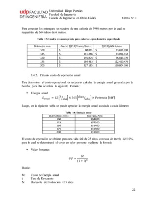 Universidad Diego Portales
Facultad de Ingeniería
Escuela de Ingeniería en Obras Civiles TAREA N°: 1
22
Para conectar los estanques se requiere de una cañería de 3980 metros por lo cual se
requerirán de 664 tubos de 6 metros.
Tabla 17: Cuadro resumen precio para cañería según diámetro especificado
Diámetro mm Precio $(CLP)Tramo/6mts $(CLP)/664 tubos
100 80.861$ 53.691.743$
125 111.286$ 73.894.151$
150 145.804$ 96.813.729$
175 184.413$ 122.450.479$
200 227.115$ 150.804.399$
3.4.2. Cálculo costo de operación anual
Para determinar el costo operacional es necesario calcular la energía anual generada por la
bomba, para ello se utiliza la siguiente fórmula:
 Energía anual:
𝐸 𝑎𝑛𝑢𝑎𝑙 = 12 [ℎ
𝑑í𝑎⁄ ] × 365[ 𝑑𝑖𝑎𝑠
𝑎ñ𝑜⁄ ] × 𝑃𝑜𝑡𝑒𝑛𝑐𝑖𝑎 [ 𝑘𝑊]
Luego, en la siguiente tabla se puede apreciar la energía anual asociada a cada diámetro
Tabla 18: Energía anual
Diámetro (mm) Energía/Año
100 394200
125 197100
150 131400
175 131400
200 131400
El costo de operación se obtiene para una vida útil de 25 años, con tasa de interés del 10%,
para lo cual se determinará el costo en valor presente mediante la formula
 Valor Presente:
𝑉𝑃 =
𝑀
(1 + 𝑖) 𝑁
Donde:
M: Costo de Energía anual
i: Tasa de Descuento
N: Horizonte de Evaluación =25 años
 