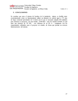 Universidad Diego Portales
Facultad de Ingeniería
Escuela de Ingeniería en Obras Civiles TAREA N°: 1
27
5. CONCLUSIONES
Se concluye que para el sistema de bombeo de la instalación minera, es factible tanto
económicamente como en funcionamiento utilizar un diámetro de cañería igual a 175 mm,
de largo comercial aproximado de 6 metros por lo que es necesario adquirir 664 unidades
para abastecer el proyecto, con una bomba LOWARA serie SV modelo SV6605, la cual
tiene una potencia de 30 kW, con eficiencia de un 80 % , cumpliendo con los
requerimientos solicitados para el proyecto en estudio, de forma que permite un correcto
funcionamiento del sistema.
 