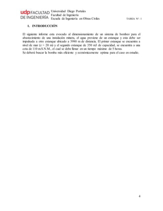 Universidad Diego Portales
Facultad de Ingeniería
Escuela de Ingeniería en Obras Civiles TAREA N°: 1
4
1. INTRODUCCIÓN
El siguiente informe esta evocado al dimensionamiento de un sistema de bombeo para el
abastecimiento de una instalación minera, el agua proviene de un estanque y esta debe ser
impulsada a otro estanque ubicado a 3980 m de distancia. El primer estanque se encuentra a
nivel de mar (z = 20 m) y el segundo estanque de 350 m3 de capacidad, se encuentra a una
cota de 110 m.S.N.M., el cual se debe llenar en un tiempo máximo de 5 horas.
Se deberá buscar la bomba más eficiente y económicamente optima para el caso en estudio.
 
