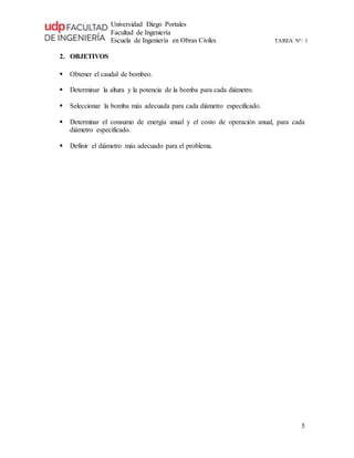 Universidad Diego Portales
Facultad de Ingeniería
Escuela de Ingeniería en Obras Civiles TAREA N°: 1
5
2. OBJETIVOS
 Obtener el caudal de bombeo.
 Determinar la altura y la potencia de la bomba para cada diámetro.
 Seleccionar la bomba más adecuada para cada diámetro especificado.
 Determinar el consumo de energía anual y el costo de operación anual, para cada
diámetro especificado.
 Definir el diámetro más adecuado para el problema.
 