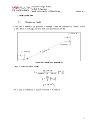 Universidad Diego Portales
Facultad de Ingeniería
Escuela de Ingeniería en Obras Civiles TAREA N°: 1
6
3. DESARROLLO
3.1. Obtención de Caudal
Como dice el enunciado del problema el estanque 2 tiene una capacidad de 350 m3, el cual
se debe llenar en un tiempo máximo de 5 horas (Ver Ilustración 1)
Ilustración 1: Condiciones del Problema
Luego el caudal se calcula como:
𝑄 =
𝑉𝑂𝐿𝑈𝑀𝐸𝑁
𝑇𝐼𝐸𝑀𝑃𝑂 𝐷𝐸 𝐿𝐿𝐸𝑁𝐴𝐷𝑂
[ 𝑚3
ℎ⁄ ]
𝑄 =
350
5
[ 𝑚3
ℎ⁄ ]
𝑄 = 70 [ 𝑚3
ℎ⁄ ]
Por lo tanto el caudal que se necesita bombear es de 70 m3/h.
 