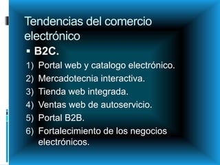 Tendencias del comercio
electrónico
 B2C.
1) Portal web y catalogo electrónico.
2) Mercadotecnia interactiva.
3) Tienda web integrada.
4) Ventas web de autoservicio.
5) Portal B2B.
6) Fortalecimiento de los negocios
electrónicos.
 
