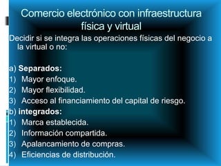 Comercio electrónico con infraestructura
física y virtual
Decidir si se integra las operaciones físicas del negocio a
la virtual o no:
a) Separados:
1) Mayor enfoque.
2) Mayor flexibilidad.
3) Acceso al financiamiento del capital de riesgo.
b) integrados:
1) Marca establecida.
2) Información compartida.
3) Apalancamiento de compras.
4) Eficiencias de distribución.
 