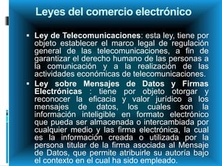 Leyes del comercio electrónico
 Ley de Telecomunicaciones: esta ley, tiene por
objeto establecer el marco legal de regulación
general de las telecomunicaciones, a fin de
garantizar el derecho humano de las personas a
la comunicación y a la realización de las
actividades económicas de telecomunicaciones.
 Ley sobre Mensajes de Datos y Firmas
Electrónicas : tiene por objeto otorgar y
reconocer la eficacia y valor jurídico a los
mensajes de datos, los cuales son la
información inteligible en formato electrónico
que pueda ser almacenada o intercambiada por
cualquier medio y las firma electrónica, la cual
es la información creada o utilizada por la
persona titular de la firma asociada al Mensaje
de Datos, que permite atribuirle su autoría bajo
el contexto en el cual ha sido empleado.
 