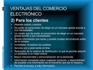 VENTAJAS DEL COMERCIO
ELECTRÓNICO
2) Para los clientes
 Abarata costos y precios
 Da poder al consumidor de elegir en un mercado global acorde a
sus necesidades
 Un medio que da poder al consumidor de elegir en un mercado
global acorde a sus necesidades.
 Brinda información pre-venta y posible prueba del producto antes
de la compra.
 Inmediatez al realizar los pedidos.
 Servicio pre y post-venta on-line.
 Reducción de la cadena de distribución, lo que le permite adquirir
un producto a un mejor precio.
 Mayor interactividad y personalización de la demanda.
 Información inmediata sobre cualquier producto, y disponibilidad
de acceder a la información en el momento que así lo requiera.
 Permite el acceso a más información.
 