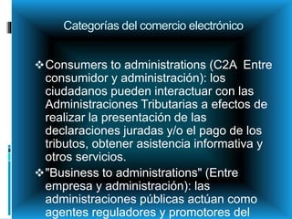 Categorías del comercio electrónico
Consumers to administrations (C2A Entre
consumidor y administración): los
ciudadanos pueden interactuar con las
Administraciones Tributarias a efectos de
realizar la presentación de las
declaraciones juradas y/o el pago de los
tributos, obtener asistencia informativa y
otros servicios.
"Business to administrations" (Entre
empresa y administración): las
administraciones públicas actúan como
agentes reguladores y promotores del
 