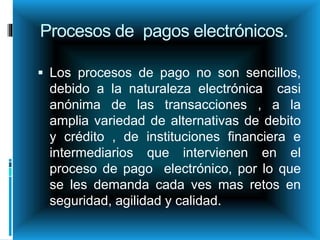 Procesos de pagos electrónicos.
 Los procesos de pago no son sencillos,
debido a la naturaleza electrónica casi
anónima de las transacciones , a la
amplia variedad de alternativas de debito
y crédito , de instituciones financiera e
intermediarios que intervienen en el
proceso de pago electrónico, por lo que
se les demanda cada ves mas retos en
seguridad, agilidad y calidad.
 