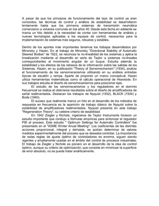 A pesar de que los principios de funcionamiento del lazo de control ya eran
conocidos, las técnicas de control y análisis de estabilidad se desarrollaron
lentamente hasta que los primeros sistemas de transmisión neumática
comenzaron a volverse comunes en los años 40. Desde esta fecha en adelante se
marca un hito debido a la necesidad de contar con herramientas de análisis y
nuevas tecnologías aplicadas a los equipos de control, necesa rios para la
implementación de sistemas más seguros, robustos y estables.

Dentro de los aportes más importantes tenemos los trabajos desarrollados por
Minorsky y Hazen. En el trabajo de Minorsky "Directional Stability of Automatic
Steered Bodies" de 1922, se reconoce la no-linealidad de los sistemas y aplica la
linealización mediante el desarrollo en serie de Taylor a sistemas no-lineales
correspondientes al movimiento angular de un buque. Estudia además la
estabilidad y los efectos de los retrasos de la información sobre las salidas de los
Sistemas. Hazen, en su publicación "Theory of Servomechanism" (1934), analiza
el funcionamiento de los servomecanismos utilizando en su análisis entradas
típicas de escalón y rampa. Aparte de proponer un marco conceptu al, Hazen
utiliza herramientas matemáticas como el cálculo operacional de Heaviside. En
sus trabajos estudia el diseño de servomecanismos para posicionar ejes.
        El estudio de los servomecanismos y los reguladores en el dominio
frecuencial se realiza al obtenerse resultados sobre el diseño de amplificadores de
señal realimentados. Destacan los trabajos de Nyquist (1932), BLACK (1934) y
Bode (1940).
        El suceso que realmente marca un hito en el desarrollo de los métodos de
respuesta en frecuencia es la aparición de trabajo clásico de Nyquist sobre la
estabilidad de amplificadores realimentados. Nyquist presenta en este trabajo
"Regeneration Theory", su celebre criterio de estabilidad.
        En 1942 Ziegler y Nichols, ingenieros de Taylor Instruments hicieron un
estudio importante que condujo a fórmulas empíricas para sintonizar el regulador
PID al proceso. Este estudio " Optimum Settings for Automatic Controllers" fue
presentado en el "ASME Winter Anual Meeting". Los coeficientes de las distintas
acciones proporcional, integral y derivada, se podían determinar de valores
medidos experimentalmente del proceso que se deseaba controlar. La importancia
de estas reglas de ajuste óptimo de controladores es enorme, siguen siendo
vigentes y ampliamente usadas en el ámbito del control de procesos industriales.
El trabajo de Ziegler y Nichols es pionero en el desarrollo de la idea de control
óptimo, aunque su criterio de optimización, que consiste en minimizar la superficie
de error absoluto, no se puede tratar analíticamente.
 