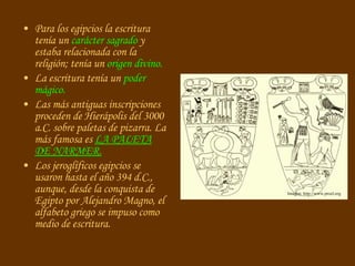 Para los egipcios la escritura tenía un  carácter sagrado  y estaba relacionada con la religión; tenía un  origen divino. La escritura tenía un  poder mágico. Las más antiguas inscripciones proceden de Hierápolis del 3000 a.C. sobre paletas de pizarra. La más famosa es  LA PALETA DE NARMER. Los jeroglíficos egipcios se usaron hasta el año 394 d.C., aunque, desde la conquista de Egipto por Alejandro Magno, el alfabeto griego se impuso como medio de escritura. Imagen: http://www.proel.org 