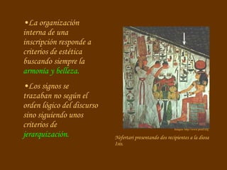 Nefertari presentando dos recipientes a la diosa Isis.  La organización interna de una inscripción responde a criterios de estética buscando siempre la  armonía y belleza. Los signos se trazaban no según el orden lógico del discurso sino siguiendo unos criterios de  jerarquización. Imagen: http://www.proel.org 