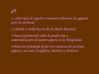 ¿?: 1- ¿Qué tipos de soporte o material utilizaron los egipcios para su escritura? 2-¿Dónde se halla hoy en día la Piedra Rosetta?  3-Busca información sobre la producción y comercialización del papiro egipcio en la Antigüedad. 4-Busca la etimología de las tres variantes de escritura egipcia y sus usos: jeroglífica, hierática y demótica. 