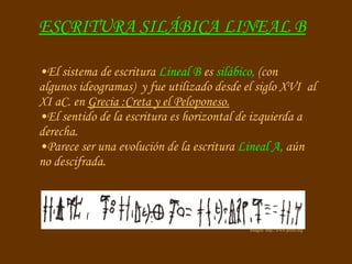 ESCRITURA SILÁBICA LINEAL B Imagen: http://www.proel.org El sistema de escritura  Lineal B  es  silábico,  (con algunos ideogramas)   y fue utilizado desde el siglo XVI  al XI aC. en  Grecia :Creta y el Peloponeso. El sentido de la escritura es horizontal de izquierda a derecha. Parece ser una evolución de la escritura  Lineal A,  aún no descifrada. 
