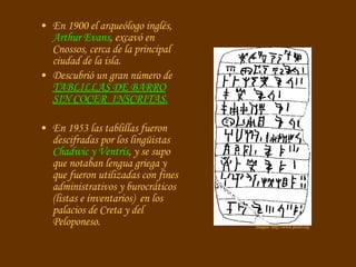 En 1900 el arqueólogo inglés,  Arthur Evans , excavó en Cnossos, cerca de la principal ciudad de la isla. Descubrió un gran número de  TABLILLAS DE BARRO SIN COCER  INSCRITAS.   En 1953 las tablillas fueron descifradas por los lingüistas  Chadwic y Ventris , y se supo que notaban lengua griega y que fueron utilizadas con fines administrativos y burocráticos (listas e inventarios)  en los palacios de Creta y del Peloponeso.   Imagen: http://www.proel.org 