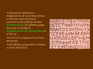 Adaptación simultanea e independiente de la escritura fenicia en diversas zonas de Grecia: existieron en los primeros tiempos  variantes locales  del alfabeto griego hasta que se produjo la  estandarización del sistema jónico  en el 403   aC. En el s IX a.d.aparece la escritura minúscula. Del alfabeto griego deriva el latino a través del etrusco.  Imagen: web 