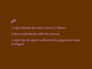 ¿?: 1-¿Qué relación hay entre Cnossos y Minos? 2-Busca información sobre los etruscos. 3-¿Qué tipo de soporte utilizaron los griegos para notar su lengua? 
