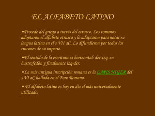 EL ALFABETO LATINO Procede del griego a través del etrusco. Los romanos adoptaron el alfabeto etrusco y lo adaptaron para notar su lengua latina en el s VII aC. Lo difundieron por todos los rincones de su imperio. El sentido de la escritura es horizontal: der-izq, en bustrofedón y finalmente izq-der.  La más antigua inscripción romana es la  LAPIS NIGER  del s VI aC hallada en el Foro Romano. El alfabeto latino es hoy en día el más universalmente utilizado. 