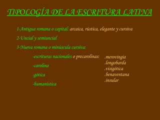 TIPOLOGÍA DE LA ESCRITURA LATINA 1-Antigua romana o capital:  arcaica, rústica, elegante y cursiva 2-Uncial y semiuncial 3-Nueva romana o minúscula cursiva:  -escrituras nacionales  o precarolinas:  -carolina -gótica -humanística .merovingia .longobarda .visigótica .benaventana .insular 