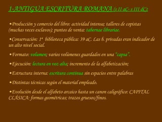 Producción y comercio del libro: actividad intensa; talleres de copistas  (muchas veces esclavos); puntos de venta:  tabernae librariae. Conservación: 1ª  biblioteca pública: 39 aC. Las b. privadas eran indicador de un alto nivel social. Formato:  volumen ; varios volúmenes guardados en una  “capsa”. Ejecución:  lectura en voz alta ; incremento de la alfabetización; Estructura interna:  escritura continua  sin espacios entre palabras Distintas técnicas según el material empleado. Evolución desde el alfabeto arcaico hasta un canon caligráfico: CAPITAL CLÁSICA: formas geométricas; trazos gruesos/finos. 1-ANTIGUA ESCRITURA ROMANA   (s II aC- s III dC): 