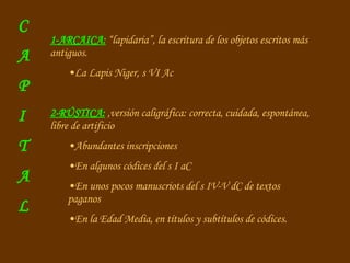 1-ARCAICA:  “lapidaria”, la escritura de los objetos escritos más antiguos. La Lapis Niger, s VI Ac 2-RÚSTICA:  ,versión caligráfica: correcta, cuidada, espontánea, libre de artificio Abundantes inscripciones En algunos códices del s I aC En unos pocos manuscriots del s IV-V dC de textos paganos En la Edad Media, en títulos y subtítulos de códices. C A P I T A L 