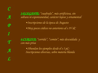 3-ELEGANTE:  “cuadrada”, más artificiosa, sin soltura ni espontaneidad, carácter lujoso y ornamental Inscripciones de la época de Augusto Muy pocos códices no anteriores al s IV dC 4-CURSIVA:  “corrida”, “común”, más descuidada  y con más prisa Abundan los ejemplos desde el s I pC: Inscripciones diversas, sobre materia blanda C A P I T A L 
