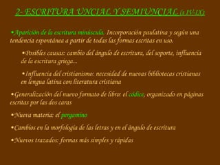 Aparición de la escritura minúscula.  Incorporación paulatina y según una tendencia espontánea a partir de todas las formas escritas en uso. Posibles causas: cambio del ángulo de escritura, del soporte, influencia de la escritura griega... Influencia del cristianismo: necesidad de nuevas bibliotecas cristianas en lengua latina con literatura cristiana Generalización del nuevo formato de libro: el  códice , organizado en páginas escritas por las dos caras Nueva materia: el  pergamino Cambios en la morfología de las letras y en el ángulo de escritura Nuevos trazados: formas más simples y rápidas 2- ESCRITURA UNCIAL Y SEMIUNCIAL  (s IV-IX): 