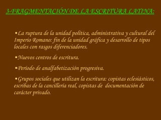 3-FRAGMENTACIÓN DE LA ESCRITURA LATINA:   La ruptura de la unidad política, administrativa y cultural del Imperio Romano: fin de la unidad gráfica y desarrollo de tipos locales con rasgos diferenciadores. Nuevos centros de escritura. Período de analfabetización progresiva. Grupos sociales que utilizan la escritura: copistas eclesiásticos, escribas de la cancillería real, copistas de  documentación de carácter privado.  