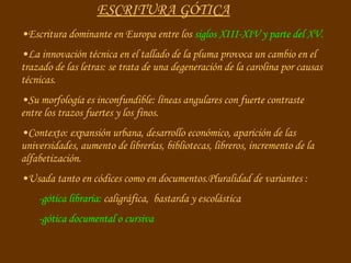 ESCRITURA GÓTICA Escritura dominante en Europa entre los  siglos XIII-XIV   y parte del XV. La innovación técnica en el tallado de la pluma provoca un cambio en el trazado de las letras: se trata de una degeneración de la carolina por causas técnicas. Su morfología es inconfundible: líneas angulares con fuerte contraste entre los trazos fuertes y los finos. Contexto: expansión urbana, desarrollo económico, aparición de las universidades, aumento de librerías, bibliotecas, libreros, incremento de la alfabetización. Usada tanto en códices como en documentos.Pluralidad de variantes :  -gótica libraria:  caligráfica,  bastarda y escolástica -gótica documental o cursiva 