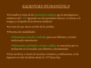 ESCRITURA HUMANÍSTICA El nombre le viene de los  humanistas italianos  que la introdujeron a comienzos del  s XV  siguiendo sus dos postulados básicos: el retorno a lo antiguo y el repudio de la herencia medieval. Se trata de una nueva versión de la carolina. Presenta dos modalidades: Humanística derecha o redonda:  para usos librarios y círculos intelectuales minoritarios Humanística inclinada o cursiva o itálica:  se caracteriza por su inclinación en el trazado; usos librarios y documentales. Esta escritura, a través de sucesivas versiones y estilizaciones, se ha impuesto en todo Occidente desde el s XV hasta hoy. 