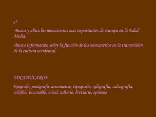 ¿? -Busca y ubica los monasterios más importantes de Europa en la Edad Media. -Busca información sobre la función de los monasterios en la transmisión de la cultura occidental. VOCABULARIO:  Epígrafe, parágrafo, amanuense, tipografía, xilografía, calcografía, colofón, incunable, misal, salterio, breviario, epítome 