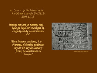 La inscripción lateral es de Ur-Nammu, rey de Ur (2112-2095 a. C.):  "innana nin-ani ur-nammu nita-kala-ga lugal-uri-ma lugal-ki-en-gi-ki-uri-ke e-a-ni mu-na-du"  "Para Innana, su dama, Ur-Nammu, el hombre poderoso, rey de Ur, rey de Sumer y Acad, ha construido su templo." Imagen: http://www.proel.org 