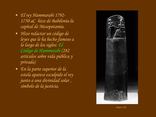 El rey Hammurabi 1792-1750 aC  hizo de Babilonia la capital de Mesopotamia. Hizo redactar un código de leyes que le ha hecho famoso a lo largo de los siglos:  El Código de Hammurabi  (282 artículos sobre vida pública y privada) En la parte superior de la estela aparece esculpido el rey junto a una divinidad solar , símbolo de la justicia. Imagen: web 