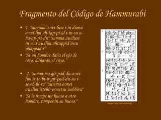Fragmento del Código de Hammurabi 1.  "sum-ma a-wi-lum i-in dumu a-wi-lim uh-tap-pi-id i-in-su u-ha-ap-pa-du" "summa awilum in mar awilim uhtappid insu uhappadu"   "Si un hombre daña el ojo de otro, dañarán el suyo.“ 2.  "summ-ma gir-pad-du a-wi-lim is-te-bi-ir gir-pad-du-su i-se-eb-bi-ru" "summa esmet awilim istebir esmetsu isebbiru"   "Si le rompe un hueso a otro hombre, romperán su hueso."  Imagen: http://www.proel.org 