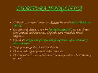 ESCRITURA JEROGLÍFICA Utilizada casi exclusivamente en  Egipto , fue usada  desde 3100 hasta 400 d.C. Los griegos le dieron su nombre, ”grabados sagrados”,  por uno de sus usos: grabada en monumentos de piedra para reproducir textos religiosos. Consta  de  ideogramas, pictogramas, fonogramas, signos silábicos y determinativos. Simplificación gradual:hierática, demótica. El número de signos pudo ascender casi a mil. El sentido de escritura es horizontal, der-izq, izq-der en bustrofedón y vertical. 