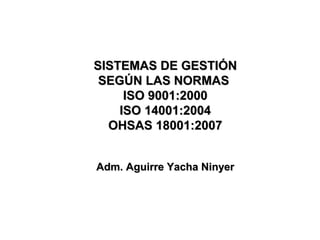 SISTEMAS DE GESTIÓNSISTEMAS DE GESTIÓN
SEGÚN LAS NORMASSEGÚN LAS NORMAS
ISO 9001:2000ISO 9001:2000
ISO 14001:2004ISO 14001:2004
OHSAS 18001:2007OHSAS 18001:2007
Adm. Aguirre Yacha NinyerAdm. Aguirre Yacha Ninyer
 