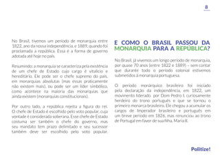 No Brasil, tivemos um período de monarquia entre
1822, ano da nossa independência, e 1889, quando foi
proclamada a república. Essa é a forma de governo
adotada até hoje no país.
Resumindo: a monarquia se caracteriza pela existência
de um chefe de Estado cujo cargo é vitalício e
hereditário. Ele pode ser o chefe supremo do país,
em monarquias absolutas (mas essas praticamente
não existem mais), ou pode ser um líder simbólico,
como acontece na maioria das monarquias que
ainda existem (monarquias constitucionais).
Por outro lado, a república rejeita a ﬁgura do rei.
O chefe de Estado é escolhido pelo voto popular, cuja
vontade é considerada soberana. Esse chefe de Estado
costuma ser também o chefe do governo, mas
seu mandato tem prazo delimitado e seu sucessor
também deve ser escolhido pelo voto popular.
No Brasil, já vivemos um longo período de monarquia,
por quase 70 anos (entre 1822 e 1889) – sem contar
que durante todo o período colonial estivemos
submetidos à monarquia portuguesa.
O período monárquico brasileiro foi iniciado
pela declaração da independência, em 1822, um
movimento liderado por Dom Pedro I, curiosamente
herdeiro do trono português e que se tornou o
primeiro monarca brasileiro. Ele chegou a acumular os
cargos de Imperador brasileiro e português em
um breve período em 1826, mas renunciou ao trono
de Portugal em favor de sua ﬁlha, Maria II.
8
Politize!
E COMO O BRASIL PASSOU DA
MONARQUIA PARA A REPÚBLICA?
 