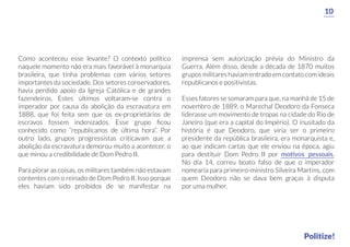 Como aconteceu esse levante? O contexto político
naquele momento não era mais favorável à monarquia
brasileira, que tinha problemas com vários setores
importantes da sociedade. Dos setores conservadores,
havia perdido apoio da Igreja Católica e de grandes
fazendeiros. Estes últimos voltaram-se contra o
imperador por causa da abolição da escravatura em
1888, que foi feita sem que os ex-proprietários de
escravos fossem indenizados. Esse grupo ﬁcou
conhecido como “republicanos de última hora”. Por
outro lado, grupos progressistas criticavam que a
abolição da escravatura demorou muito a acontecer, o
que minou a credibilidade de Dom Pedro II.
Para piorar as coisas, os militares também não estavam
contentes com o reinado de Dom Pedro II. Isso porque
eles haviam sido proibidos de se manifestar na
imprensa sem autorização prévia do Ministro da
Guerra. Além disso, desde a década de 1870 muitos
grupos militares haviam entrado em contato com ideais
republicanos e positivistas.
Esses fatores se somaram para que, na manhã de 15 de
novembro de 1889, o Marechal Deodoro da Fonseca
liderasse um movimento de tropas na cidade do Rio de
Janeiro (que era a capital do Império). O inusitado da
história é que Deodoro, que viria ser o primeiro
presidente da república brasileira, era monarquista e,
ao que indicam cartas que ele enviou na época, agiu
para destituir Dom Pedro II por motivos pessoais.
No dia 14, correu boato falso de que o imperador
nomearia para primeiro-ministro Silveira Martins, com
quem Deodoro não se dava bem graças à disputa
por uma mulher.
10
Politize!
 