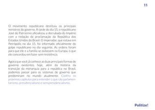 O movimento republicano destituiu os principais
ministros do governo. À tarde do dia 15, o republicano
José do Patrocínio oﬁcializou a derrubada do Império
com a redação da proclamação da República dos
Estados Unidos do Brasil. O imperador, que estava em
Petrópolis no dia 15, foi informado oﬁcialmente do
golpe republicano no dia seguinte. As ordens foram
para que ele e a família se exilassem na Europa, o que
ele concordou em fazer sem resistência.
Agora que você já conhece as duas principais formas de
governo existentes hoje, além da história da
transição da monarquia para a república no Brasil,
podemos passar para os sistemas de governo que
predominam no mundo atualmente. Conﬁra os
próximos capítulos para entender o que são parlamen-
tarismo, presidencialismo e semipresidencialismo.
11
Politize!
 
