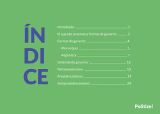 Introdução ......................................................................... 1
O que são sistemas e formas de governo .............. 2
Formas de governo ....................................................... 4
Monarquia .................................................................. 5
República ..................................................................... 7
Sistemas de governo ................................................... 12
Parlamentarismo .......................................................... 13
Presidencialismo ........................................................... 19
Semipresidencialismo ................................................. 24
Politize!
ÍN
DI
CE
 