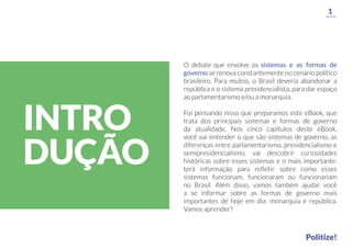 O debate que envolve os sistemas e as formas de
governo se renova constantemente no cenário político
brasileiro. Para muitos, o Brasil deveria abandonar a
república e o sistema presidencialista, para dar espaço
ao parlamentarismo e/ou a monarquia.
Foi pensando nisso que preparamos este eBook, que
trata dos principais sistemas e formas de governo
da atualidade. Nos cinco capítulos deste eBook,
você vai entender o que são sistemas de governo, as
diferenças entre parlamentarismo, presidencialismo e
semipresidencialismo, vai descobrir curiosidades
históricas sobre esses sistemas e o mais importante:
terá informação para reﬂetir sobre como esses
sistemas funcionam, funcionaram ou funcionariam
no Brasil. Além disso, vamos também ajudar você
a se informar sobre as formas de governo mais
importantes de hoje em dia: monarquia e república.
Vamos aprender?
1
Politize!
INTRO
DUÇÃO
 
