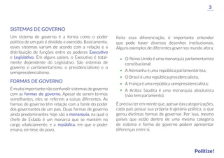 SISTEMAS DE GOVERNO
Um sistema de governo é a forma como o poder
político de um país é dividido e exercido. Basicamente,
esses sistemas variam de acordo com a relação e a
distribuição de funções entre os poderes Executivo
e Legislativo. Em alguns países, o Executivo é total-
mente dependente do Legislativo. São sistemas de
governo o parlamentarismo, o presidencialismo e o
semipresidencialismo.
Feita essa diferenciação, é importante entender
que pode haver diversos desenhos institucionais.
Alguns exemplos de diferentes governos mundo afora:
É preciso ter em mente que, apesar das categorizações,
cada país possui sua própria trajetória política, o que
gerou distintas formas de governar. Por isso, mesmo
países que estão dentro de uma mesma categoria
de sistema e forma de governo podem apresentar
diferenças entre si.
O Reino Unido é uma monarquia parlamentarista
constitucional;
A Alemanha é uma república parlamentarista;
O Brasil é uma república presidencialista;
A França é uma república semipresidencialista;
A Arábia Saudita é uma monarquia absolutista
(não tem parlamento).
FORMAS DE GOVERNO
É muito importante não confundir sistemas de governo
com as formas de governo. Apesar de serem termos
semelhantes, eles se referem a coisas diferentes. As
formas de governo têm relação com a fonte do poder
dos governantes de um país. Duas formas de governo
ainda predominantes hoje são a monarquia, na qual o
chefe de Estado é um monarca que se mantém no
cargo vitaliciamente, e a república, em que o poder
emana, em tese, do povo.
3
Politize!
 