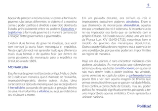 Em um passado distante, era comum os reis e
imperadores possuírem poderes absolutos. Eram o
que chamamos de monarquias absolutistas, aquelas
em que a vontade do rei é soberana. A importância do
rei ou imperador era tanta que se confundia com o
próprio Estado. “O Estado sou eu”, disse uma vez o rei
da França Luís XIV (1643-1715), resumindo bem o
modelo de governo das monarquias absolutistas.
Outra característica desses regimes era a ausência de
uma constituição, porque elas poderiam impor limites
ao regime do monarca.
Hoje em dia, porém, é raro encontrar monarcas com
poderes absolutos. As monarquias que sobreviveram
ao tempo são quase todas constitucionais, em que o rei
não mais detém todo o poder político. Na verdade,
como veremos no capítulo sobre o parlamentarismo
pouco têm a ver com aquela imagem de tiranos que
vemos em muitos ﬁlmes que se passam na Idade Média.
O rei continua como chefe de Estado, mas seu poder
político foi reduzido signiﬁcativamente, passando a ter
uma importância apenas simbólica. O rei representa a
unidade nacional.
Apesar de parecer a mesma coisa, sistemas e formas de
governo são coisas diferentes: o sistema é a maneira
como o poder político é dividido e exercido dentro do
Estado, principalmente entre os poderes Executivo e
Legislativo; a forma de governo é a maneira como se dá
a relação entre governantes e governados.
Existem duas formas de governo clássicas, que você
com certeza já ouviu falar: monarquia e república.
Neste capítulo você vai aprender tudo que diferencia
essas duas formas e de quebra ﬁcar por dentro de
como passamos da monarquia para a república no
Brasil, no ano de 1889.
Essa forma de governo é bastante antiga. Nela, o chefe
de Estado é um monarca, que é chamado de rei/rainha,
imperador/imperatriz, dentre outros títulos. Uma
característica típica da monarquia é que o cargo do rei
é hereditário, passando de geração a geração dentro
de uma mesma família, e vitalício, ou seja, o rei detém o
seu título até a morte.
MONARQUIA
5
Politize!
 